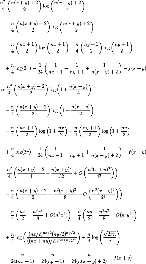 \begin{aligned}
 \\ &\frac{n^2}{4}\left(\frac{n(x+y)+2}{2}\right)\log\left(\frac{n(x+y)+2}{4}\right) \\
 \\ &\quad - \frac{n}{4}\left(\frac{n(x+y)+2}{2}\right)\log\left(\frac{n(x+y)+2}{2}\right) \\
 \\ &\quad - \frac{n}{4}\left(\frac{nx+1}{2}\right)\log\left(\frac{nx+1}{2}\right) - \frac{n}{4}\left(\frac{ny+1}{2}\right)\log\left(\frac{ny+1}{2}\right) \\
 \\ &\quad + \frac{n}{4}\log(2\pi) - \frac{1}{24}\left(\frac{1}{nx+1} + \frac{1}{ny+1} + \frac{1}{n(x+y)+2}\right) - f(x+y) \\
 \\ &\approx \frac{n^2}{4}\left(\frac{n(x+y)+2}{2}\right)\log\left(1+\frac{n(x+y)}{4}\right) \\
 \\ &\quad - \frac{n}{4}\left(\frac{n(x+y)+2}{2}\right)\log\left(1+\frac{n(x+y)}{2}\right) \\
 \\ &\quad - \frac{n}{4}\left(\frac{nx+1}{2}\right)\log\left(1+\frac{nx}{2}\right) - \frac{n}{4}\left(\frac{ny+1}{2}\right)\log\left(1+\frac{ny}{2}\right) \\
 \\ &\quad + \frac{n}{4}\log(2\pi) - \frac{1}{24}\left(\frac{1}{nx+1} + \frac{1}{ny+1} + \frac{1}{n(x+y)+2}\right) - f(x+y) \\
 \\ &= \frac{n^2}{4}\left(\frac{n(x+y)+2}{4} - \frac{n(x+y)^2}{32} + O\left(\frac{n^3(x+y)^3}{4^3}\right)\right) \\
 \\ &\quad - \frac{n}{4}\left(\frac{n(x+y)+2}{2} - \frac{n^2(x+y)^2}{8} + O\left(\frac{n^3(x+y)^3}{2^3}\right)\right) \\
 \\ &\quad - \frac{n}{4}\left(\frac{nx}{2} - \frac{n^2x^2}{8} + O(n^3x^3)\right) - \frac{n}{4}\left(\frac{ny}{2} - \frac{n^2y^2}{8} + O(n^3y^3)\right) \\
 \\ &\quad + \frac{n}{4}\log\left(\frac{(nx/2)^{nx/2}(ny/2)^{ny/2}}{((nx+ny)/2)^{(nx+ny)/2}}\right) + \frac{n}{4}\log\left(\frac{\sqrt{2\pi n}}{e}\right) \\
 \\ &\quad - \frac{n}{24(nx+1)} - \frac{n}{24(ny+1)} - \frac{n}{24(n(x+y)+2)} - f(x+y) 
 \\ \end{aligned}
 \\ 